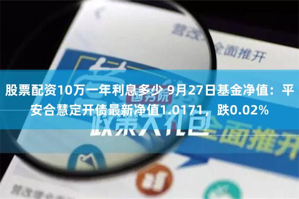 股票配资10万一年利息多少 9月27日基金净值：平安合慧定开债最新净值1.0171，跌0.02%