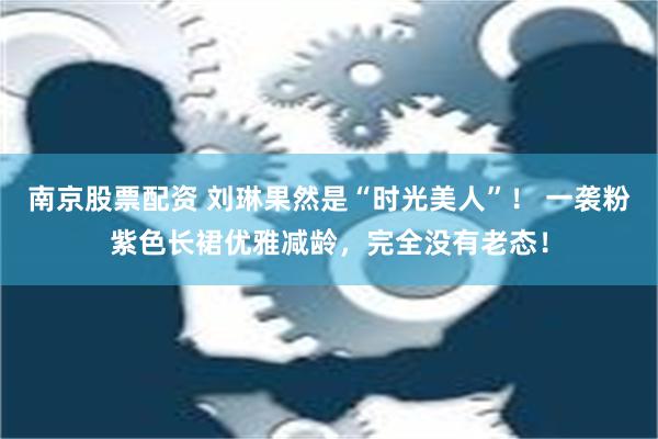 南京股票配资 刘琳果然是“时光美人”！ 一袭粉紫色长裙优雅减龄，完全没有老态！