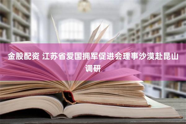 金股配资 江苏省爱国拥军促进会理事沙漠赴昆山调研