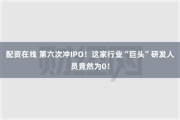 配资在线 第六次冲IPO！这家行业“巨头”研发人员竟然为0！