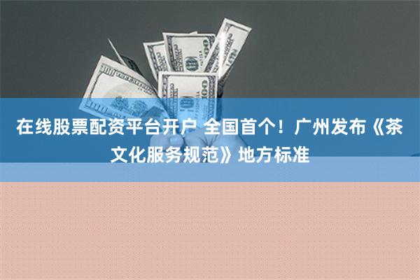 在线股票配资平台开户 全国首个！广州发布《茶文化服务规范》地方标准