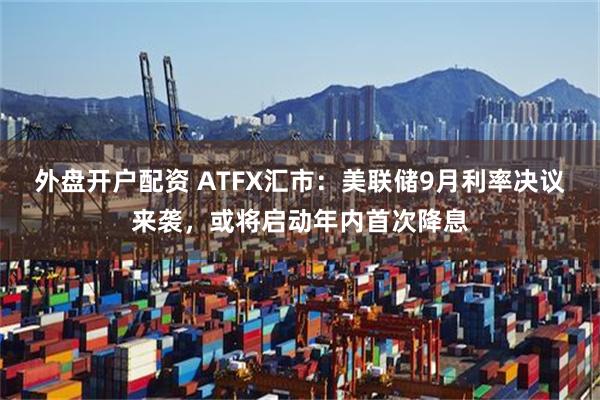 外盘开户配资 ATFX汇市：美联储9月利率决议来袭，或将启动年内首次降息