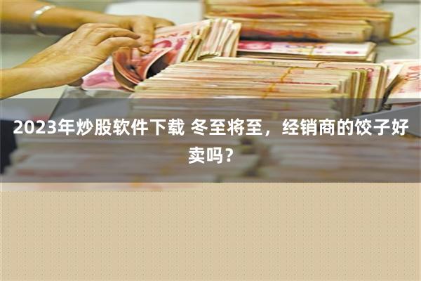 2023年炒股软件下载 冬至将至，经销商的饺子好卖吗？