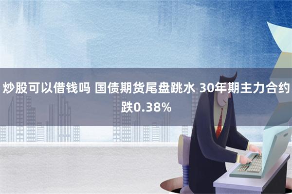 炒股可以借钱吗 国债期货尾盘跳水 30年期主力合约跌0.38%